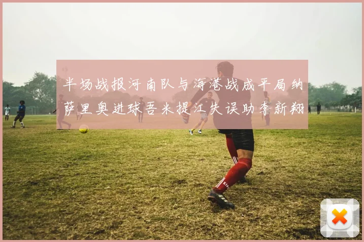 半场战报河南队与海港战成平局纳萨里奥进球吾米提江失误助李新翔扳平