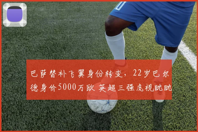巴萨替补飞翼身份转变，22岁巴尔德身价5000万欧 英超三强虎视眈眈_欧冠_曼联_曼城