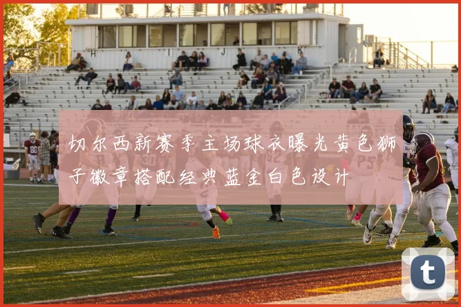 切尔西新赛季主场球衣曝光黄色狮子徽章搭配经典蓝金白色设计
