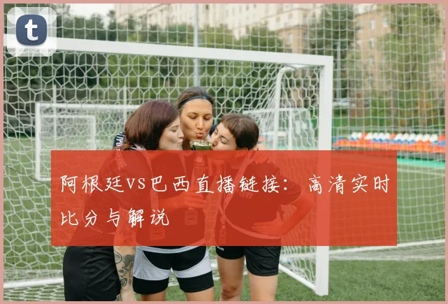 阿根廷vs巴西直播链接：高清实时比分与解说